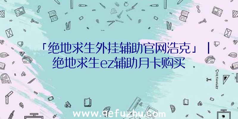 「绝地求生外挂辅助官网浩克」|绝地求生ez辅助月卡购买